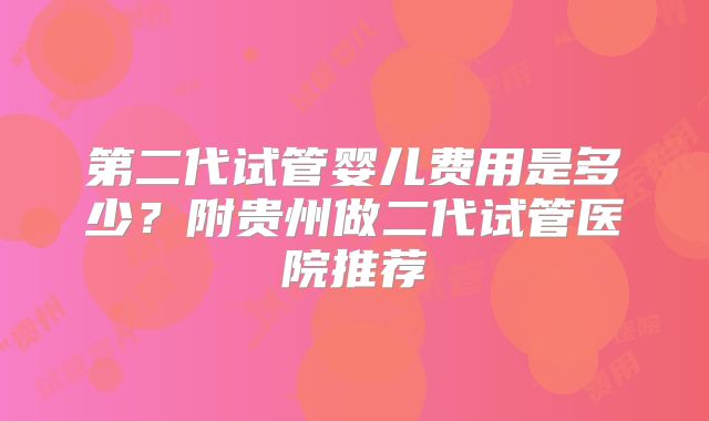 第二代试管婴儿费用是多少?附贵州做二代试管医院推荐