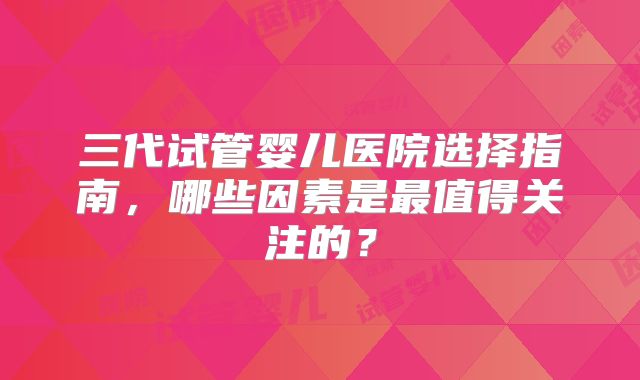 三代试管婴儿医院选择指南，哪些因素是最值得关注的？