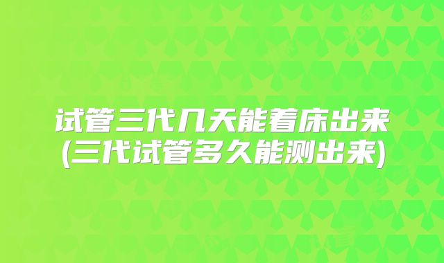 试管三代几天能着床出来(三代试管多久能测出来)
