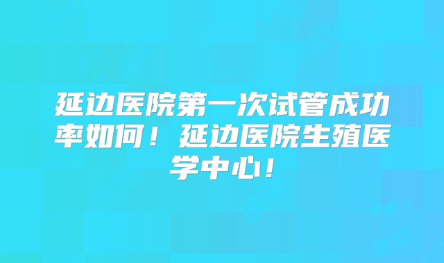 延边医院第一次试管成功率如何！延边医院生殖医学中心！
