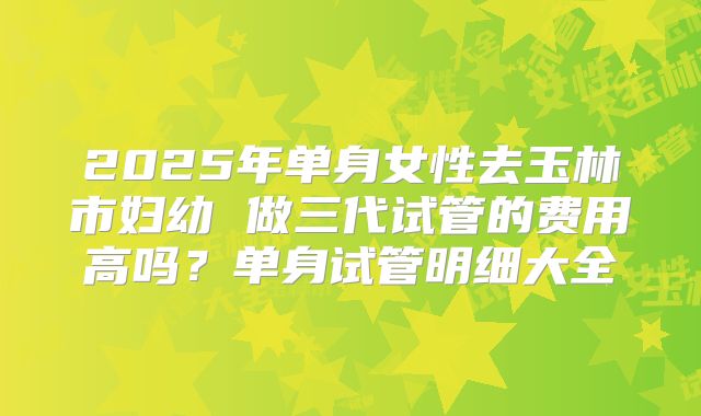 2025年单身女性去玉林市妇幼 做三代试管的费用高吗?单身试管明细大全