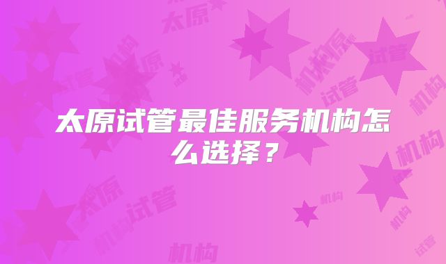 太原试管最佳服务机构怎么选择？