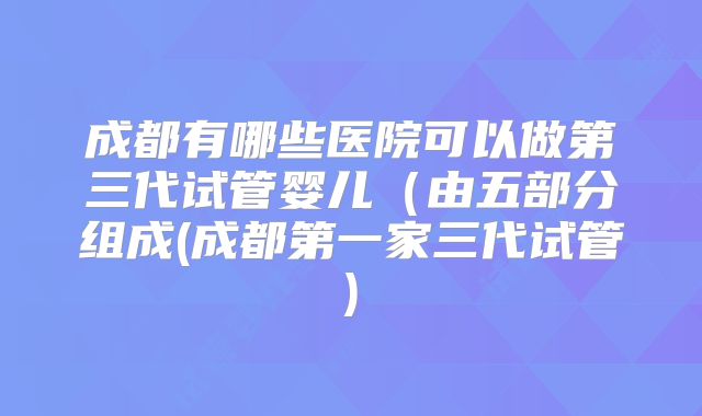成都有哪些医院可以做第三代试管婴儿(由五部分组成(成都第一家三代试管)