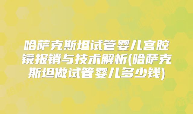 哈萨克斯坦试管婴儿宫腔镜报销与技术解析(哈萨克斯坦做试管婴儿多少钱)