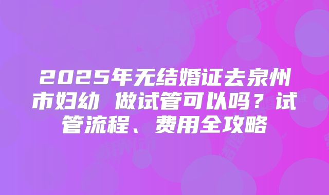 2025年无结婚证去泉州市妇幼 做试管可以吗?试管流程、费用全攻略