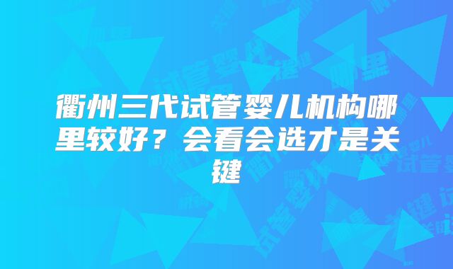 衢州三代试管婴儿机构哪里较好？会看会选才是关键