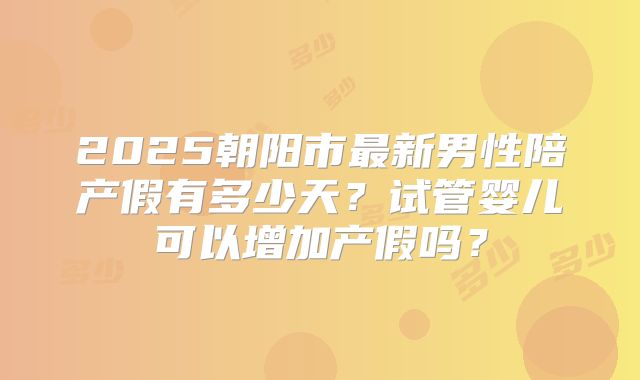 2025朝阳市最新男性陪产假有多少天?试管婴儿可以增加产假吗?