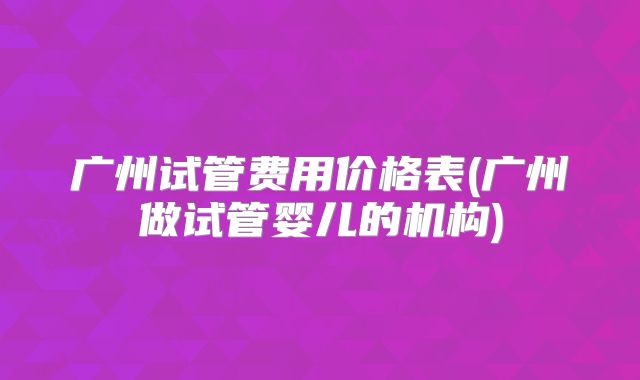 广州试管费用价格表(广州做试管婴儿的机构)