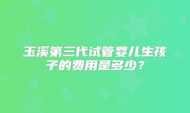 玉溪第三代试管婴儿生孩子的费用是多少？