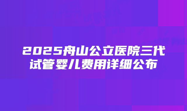 2025舟山公立医院三代试管婴儿费用详细公布