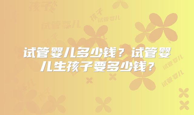 试管婴儿多少钱?试管婴儿生孩子要多少钱?