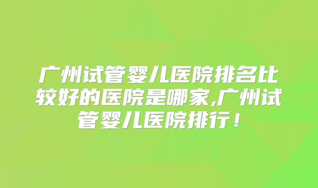 广州试管婴儿医院排名比较好的医院是哪家,广州试管婴儿医院排行！