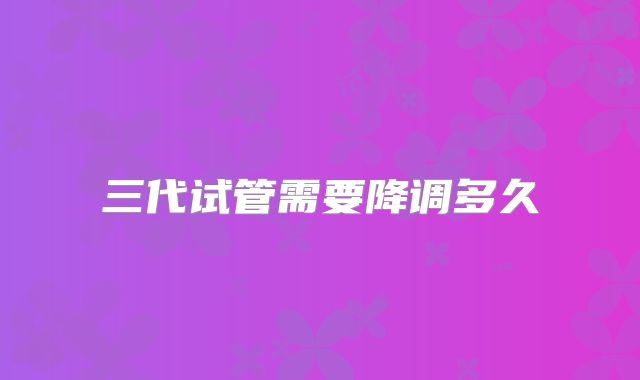 三代试管需要降调多久