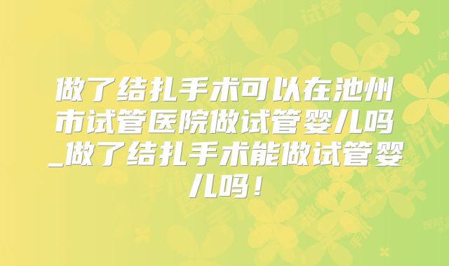 做了结扎手术可以在池州市试管医院做试管婴儿吗_做了结扎手术能做试管婴儿吗！