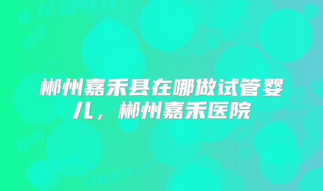 郴州嘉禾县在哪做试管婴儿，郴州嘉禾医院