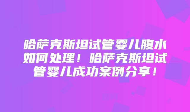 哈萨克斯坦试管婴儿腹水如何处理！哈萨克斯坦试管婴儿成功案例分享！