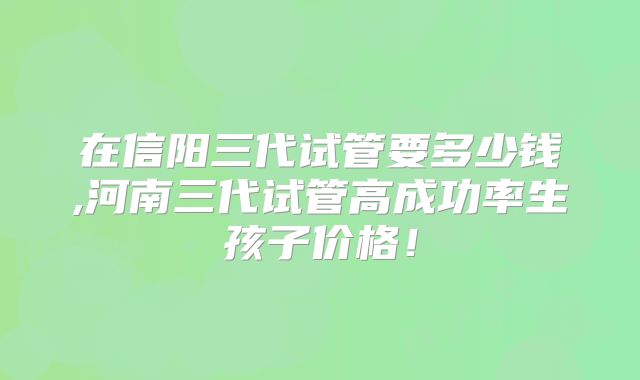 在信阳三代试管要多少钱,河南三代试管高成功率生孩子价格!