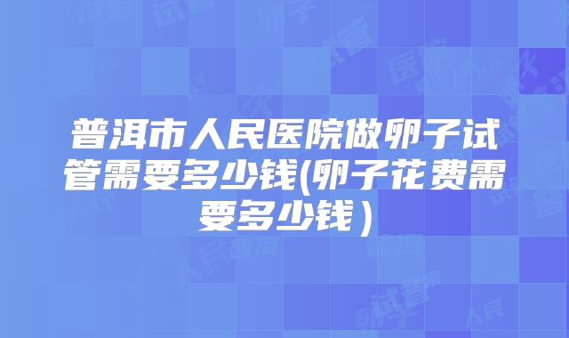 普洱市人民医院做卵子试管需要多少钱(卵子花费需要多少钱)