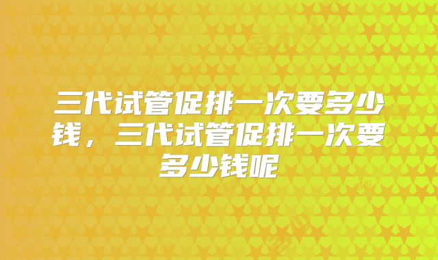 三代试管促排一次要多少钱，三代试管促排一次要多少钱呢