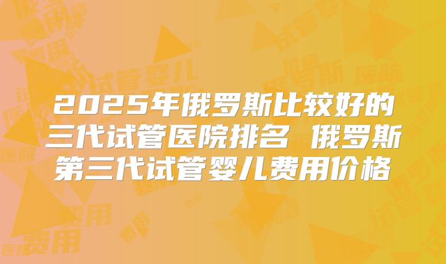 2025年俄罗斯比较好的三代试管医院排名 俄罗斯第三代试管婴儿费用价格