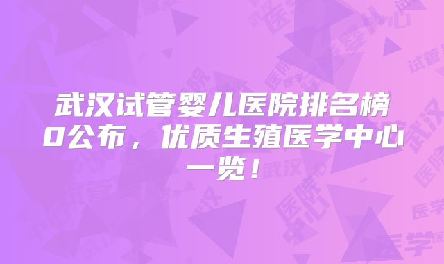 武汉试管婴儿医院排名榜0公布,优质生殖医学中心一览!