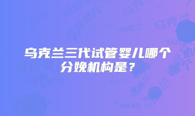 乌克兰三代试管婴儿哪个分娩机构是？