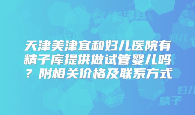 天津美津宜和妇儿医院有精子库提供做试管婴儿吗？附相关价格及联系方式