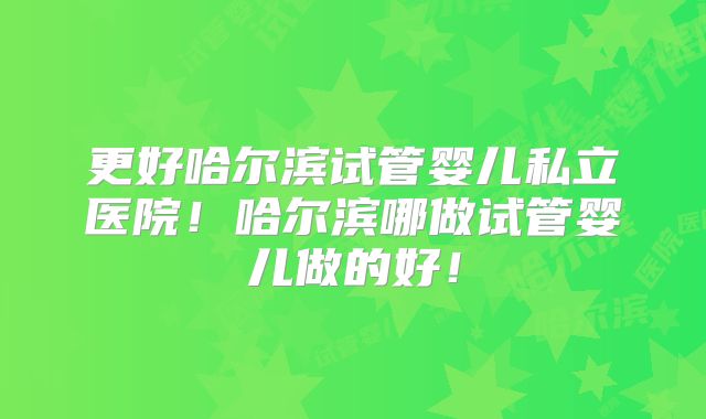 更好哈尔滨试管婴儿私立医院！哈尔滨哪做试管婴儿做的好！
