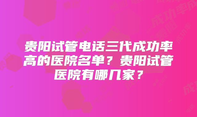 贵阳试管电话三代成功率高的医院名单？贵阳试管医院有哪几家？