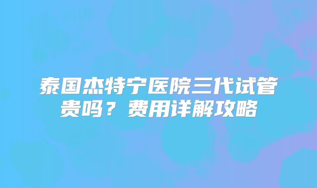 泰国杰特宁医院三代试管贵吗？费用详解攻略