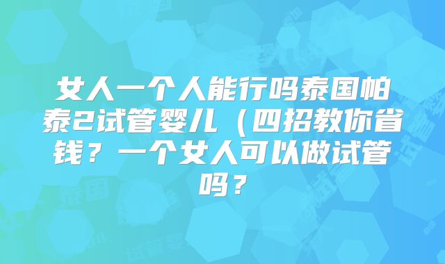 女人一个人能行吗泰国帕泰2试管婴儿(四招教你省钱?一个女人可以做试管吗?