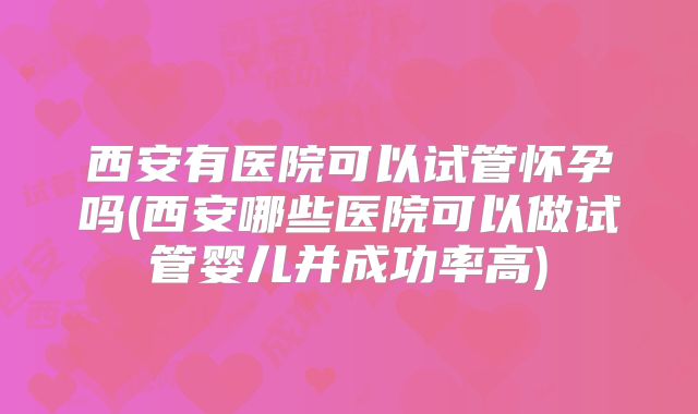 西安有医院可以试管怀孕吗(西安哪些医院可以做试管婴儿并成功率高)