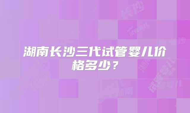 湖南长沙三代试管婴儿价格多少？