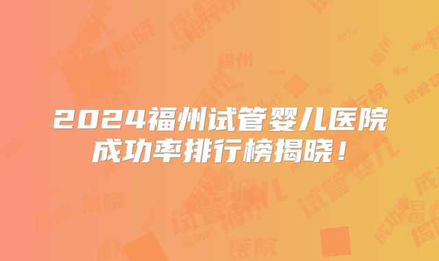 2024福州试管婴儿医院成功率排行榜揭晓!
