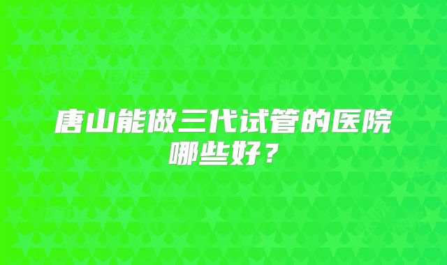 唐山能做三代试管的医院哪些好？