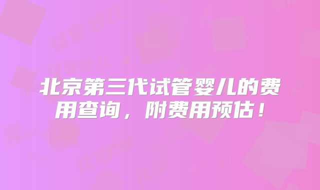 北京第三代试管婴儿的费用查询,附费用预估!