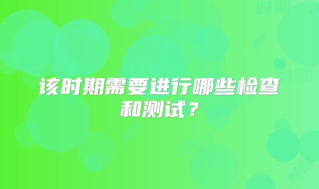 该时期需要进行哪些检查和测试？