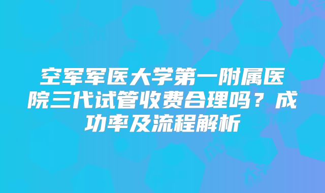 空军军医大学第一附属医院三代试管收费合理吗？成功率及流程解析