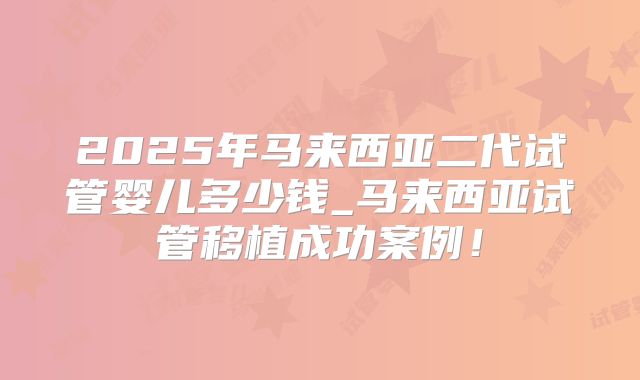 2025年马来西亚二代试管婴儿多少钱_马来西亚试管移植成功案例！