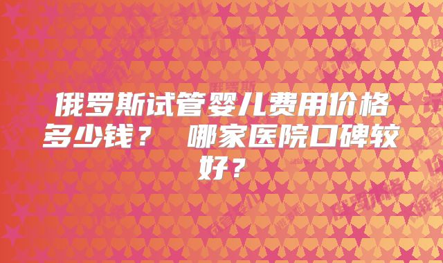 俄罗斯试管婴儿费用价格多少钱？ 哪家医院口碑较好？