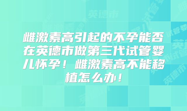 雌激素高引起的不孕能否在英德市做第三代试管婴儿怀孕!雌激素高不能移植怎么办!