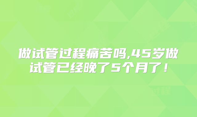 做试管过程痛苦吗,45岁做试管已经晚了5个月了！