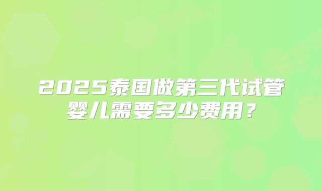 2025泰国做第三代试管婴儿需要多少费用?