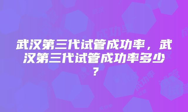 武汉第三代试管成功率，武汉第三代试管成功率多少？