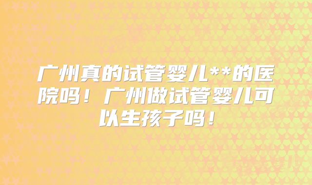 广州真的试管婴儿**的医院吗！广州做试管婴儿可以生孩子吗！