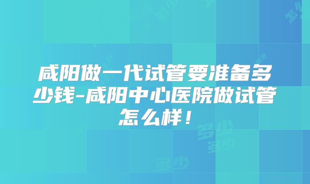 咸阳做一代试管要准备多少钱-咸阳中心医院做试管怎么样！