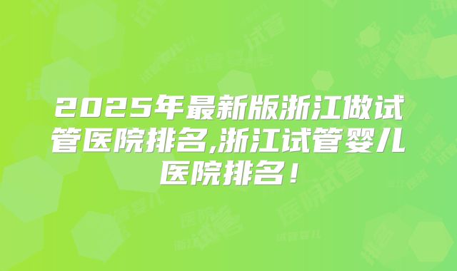 2025年最新版浙江做试管医院排名,浙江试管婴儿医院排名！