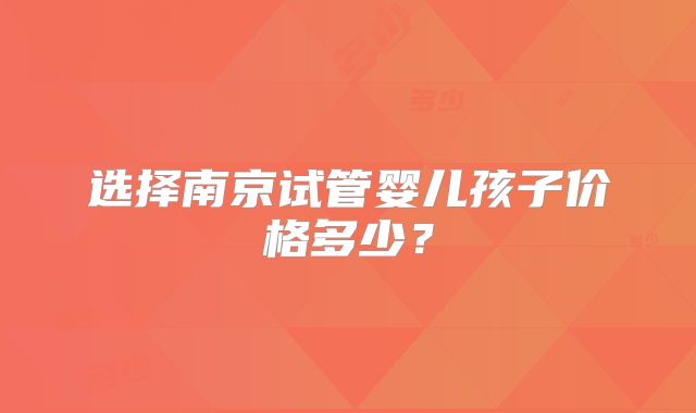 选择南京试管婴儿孩子价格多少？