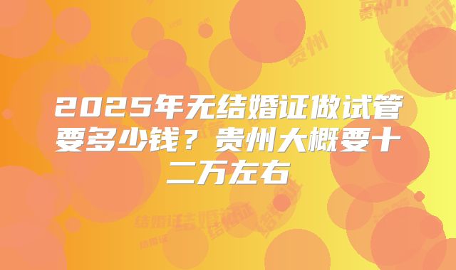 2025年无结婚证做试管要多少钱?贵州大概要十二万左右