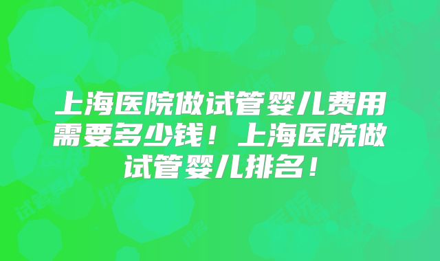 上海医院做试管婴儿费用需要多少钱！上海医院做试管婴儿排名！